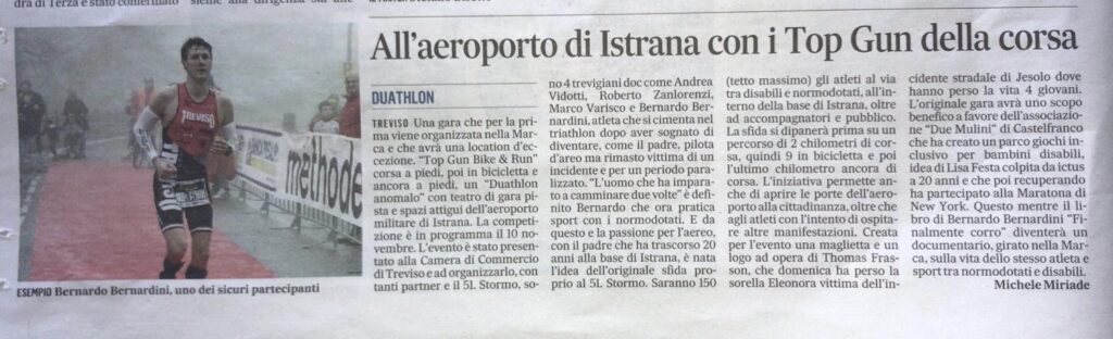 Articolo del Gazzettino di Treviso di Agosto 2019 dal titolo: "All'aeroporto di Istrana con i Top Gun della corsa". Vengono descritte le motivazioni che hanno portato alla organizzata della gara di duathlon intitolata Top Gun Bike and Run da Bernardo Bernardini, Andrea Vidotti e Roberto Zanlorenzi. La competizione si svolgerà a Istrana il 10 novembre 2019 e avrà lo scopo di far gareggiare assieme atleti disabili e normo dotati al fine di promuovere l'inclusione sociale della disabilità.