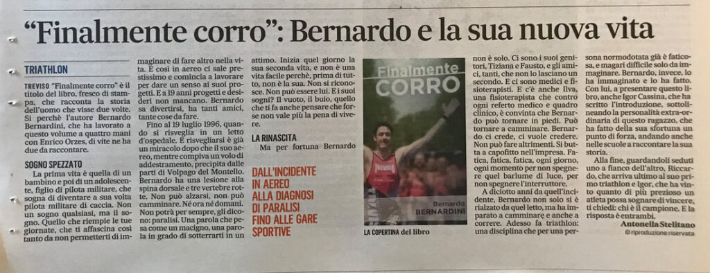 Antonella Stelitano, scrittrice e testimonial del Fair Play, scrive un appassionato articolo per il Gazzettino di Treviso dal titolo: "Finalmente corro: Bernardo e la sua nuova vita". L'articolo è inerente la presentazione del libro Finalmente Corro di Bernardo Bernardini. Racconta del suo sogno spezzato di diventare un pilota, dell'incidente aereo e della rinascita dopo la paralisi. Nella foto Bernardo Bernardini con il body per le gare di triathlon della società sportiva Treviso Triathlon ASD di cui è stato Presidente