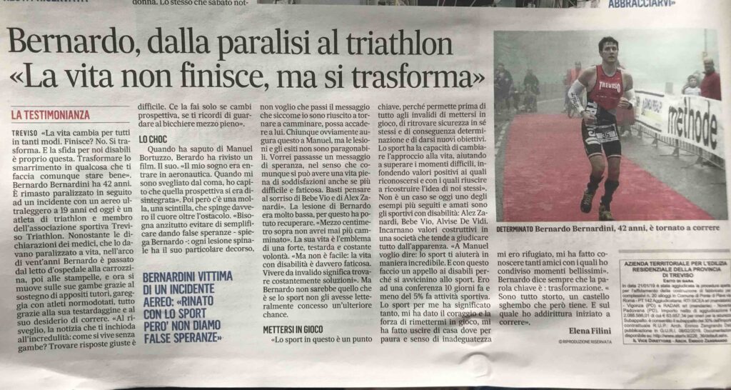 In questo articolo del Gazzettino di Treviso del 28 giugno 2019 dal titolo: "Bernardo, dalla paralisi al triathlon La vita non finisce, ma si trasforma". Viene descritta la presentazione del libro "Finalmente Corro" di Bernardo Bernardini. Erano presenti l'autore dell'introduzione del libro Igor Cassina, medaglia d'oro olimpica ad Atene 2004, Andrea Vidotti e Roberto Zanlorenzi