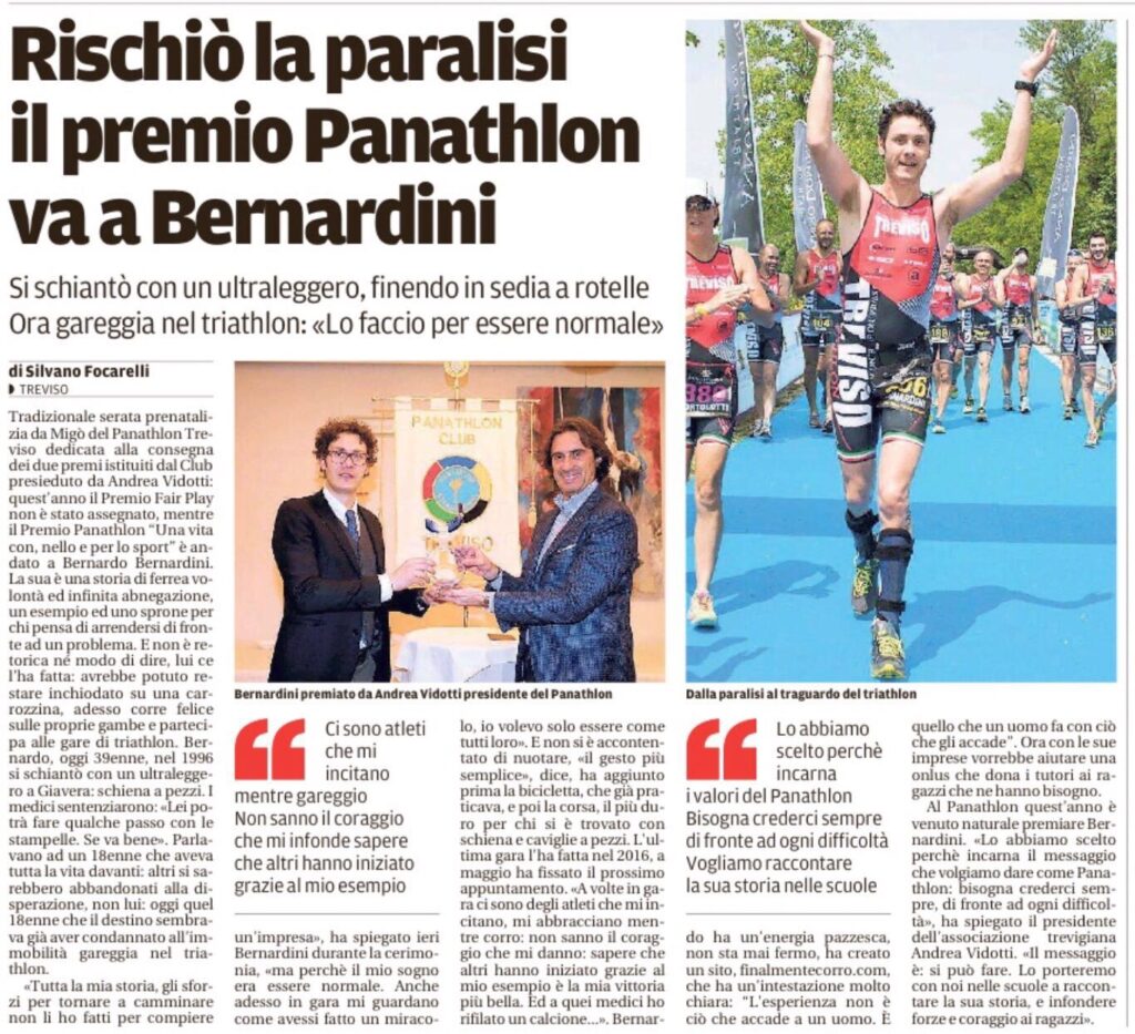 Treviso Today pubblica un articolo dal titolo: "rischiò la paralisi il premio panathlon va a Bernardini". L'articolo parla della consegna del premio Panathlon 2017 a Bernardo Bernardini da parte del Presidente Andrea Vidotti della sezione di Treviso. L'atleta è stato scelto come esempio di Fair Play. Un'immagine rappresenta la consegna del premio di fronte allo stendardo del Panathlon e l'altra immagine ritrae Bernardo Bernardini esultante con le braccia alzate al traguardo della gara di triathlon del 2015 alle Bandie. Bernardo Bernardini indossa il body per le gare di triathlon della società sportiva Treviso Triathlon ASD di cui sarà Presidente nel 2018