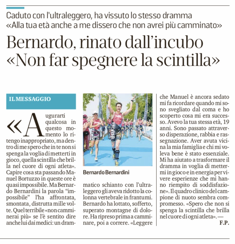 Nel febbraio 2019 Manuel Bortuzzo, giovane atleta trevigiano, viene ferito per uno scambio di persona da un colpo di pistola alla schiena. Le conseguenze sono una lesione midollare che sembra lascerà paralizzato Manuel per il resto della vita. Bernardo viene intervistato dalla Tribuna di Treviso per raccontare la sua vicenda, per certi versi simile. l'articolo si intitola: "Bernardo rinato dall'incubo. Non far spegnere la scintilla". Il triatleta trevigiano racconta che ogni vita vale la pena di essere vissuta, anche la più difficile